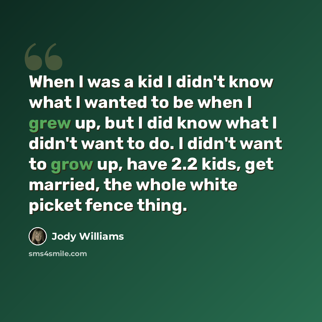 “When I was a kid I didn't know what I wanted to be when I grew up, but I did know what I didn't want to do. I didn't want to grow up, have 2.2 kids, get married, the whole white picket fence thing.” quote by Jody Williams
