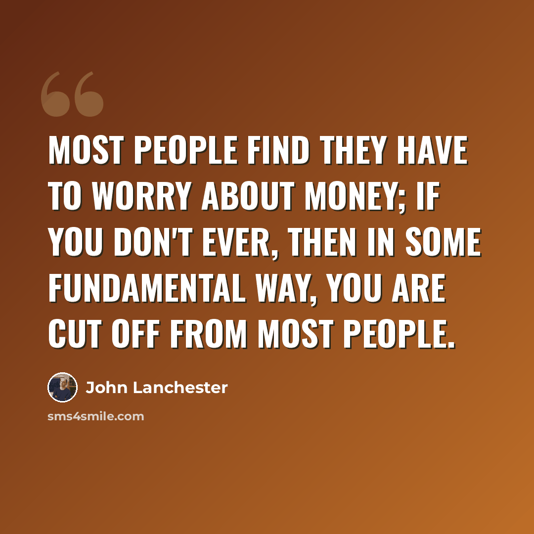 “Most people find they have to worry about money; if you don't ever, then in some fundamental way, you are cut off from most people.” quote by John Lanchester
