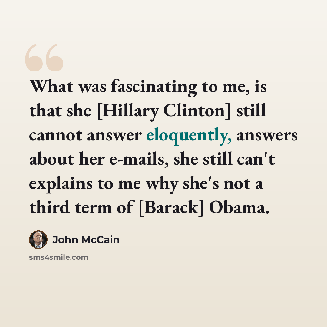 “What was fascinating to me, is that she [Hillary Clinton] still cannot answer eloquently, answers about her e-mails, she still can't explains to me why she's not a third term of [Barack] Obama.” quote by John McCain