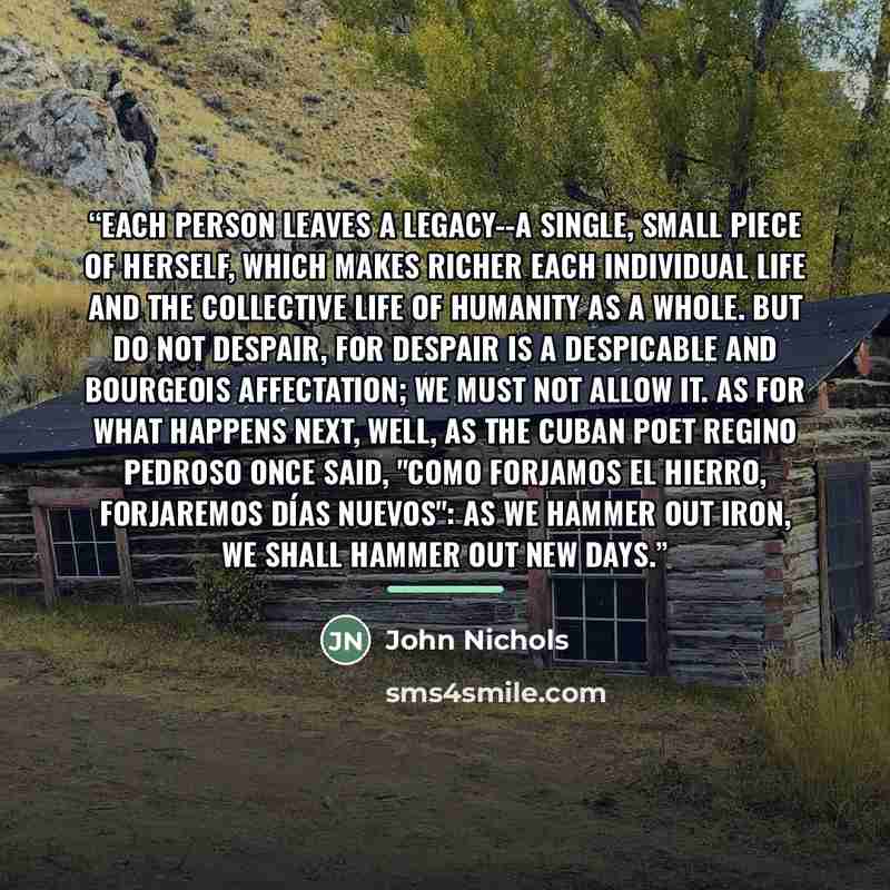 “Each person leaves a legacy--a single, small piece of herself, which makes richer each individual life and the collective life of humanity as a whole. But do not despair, for despair is a despicable and bourgeois affectation; we must not allow it. As for what happens next, well, as the Cuban poet…” quote by John Nichols