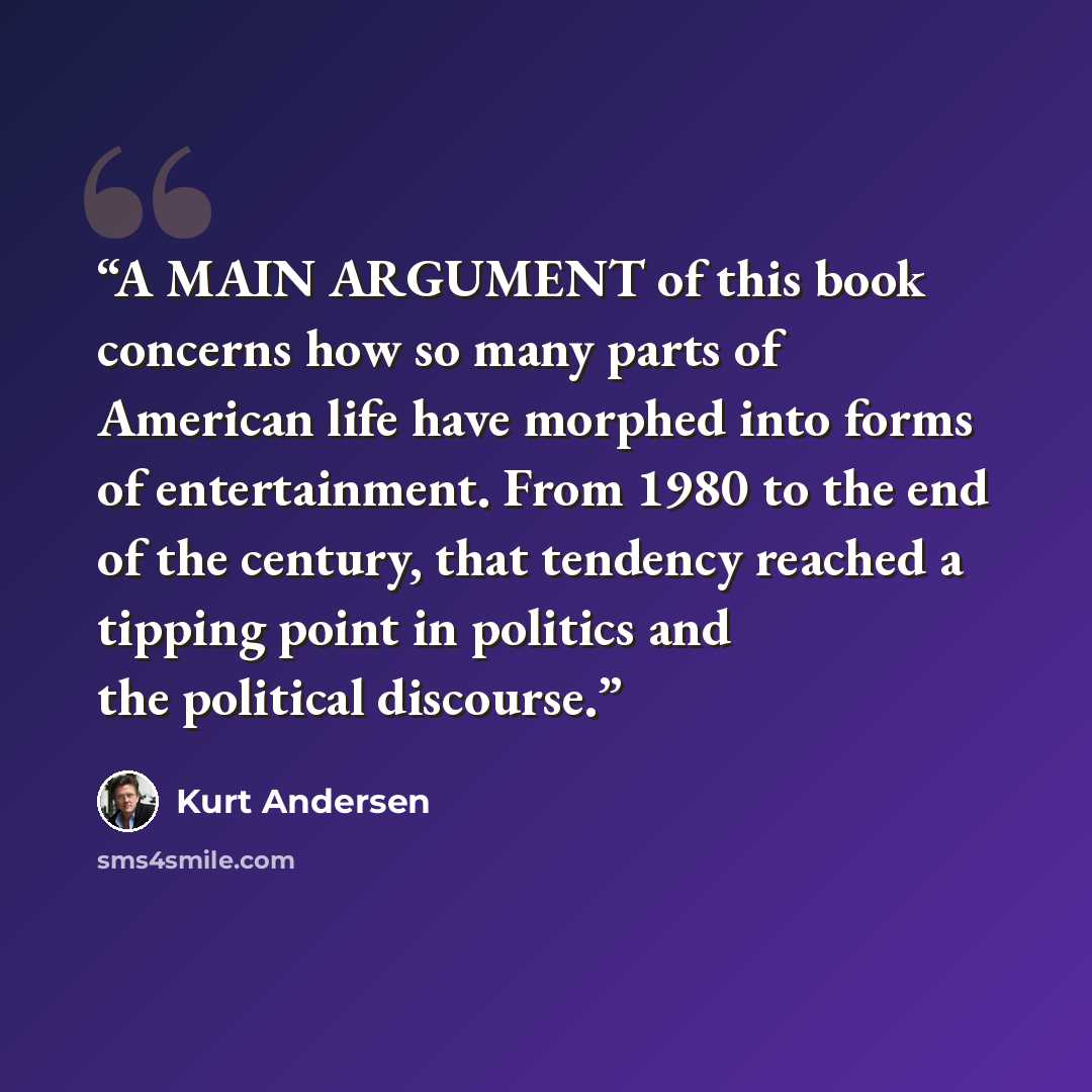 “A MAIN ARGUMENT of this book concerns how so many parts of American life have morphed into forms of entertainment. From 1980 to the end of the century, that tendency reached a tipping point in politics and the political discourse.” quote by Kurt Andersen