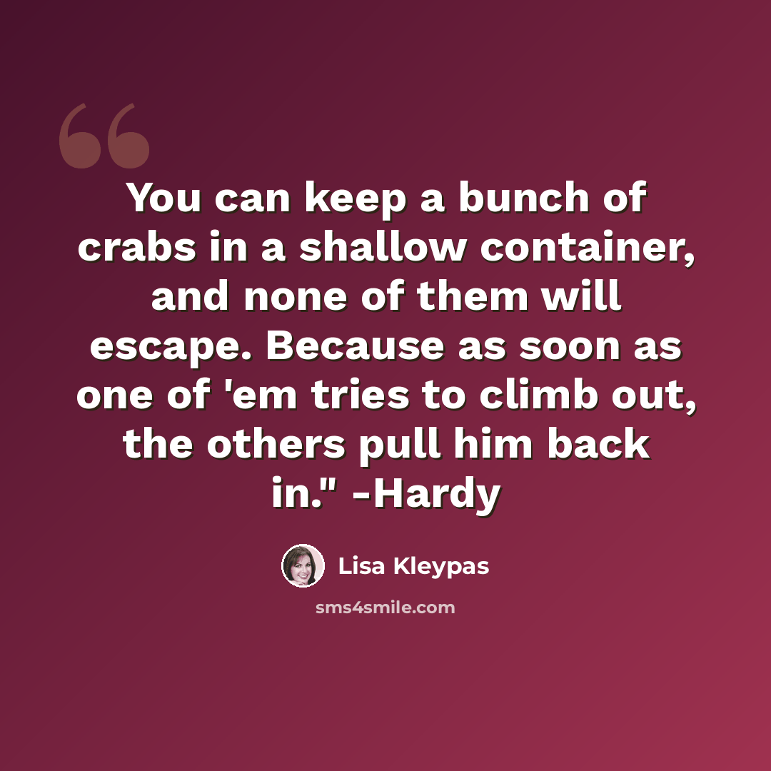“You can keep a bunch of crabs in a shallow container, and none of them will escape. Because as soon as one of 'em tries to climb out, the others pull him back in." -Hardy” quote by Lisa Kleypas