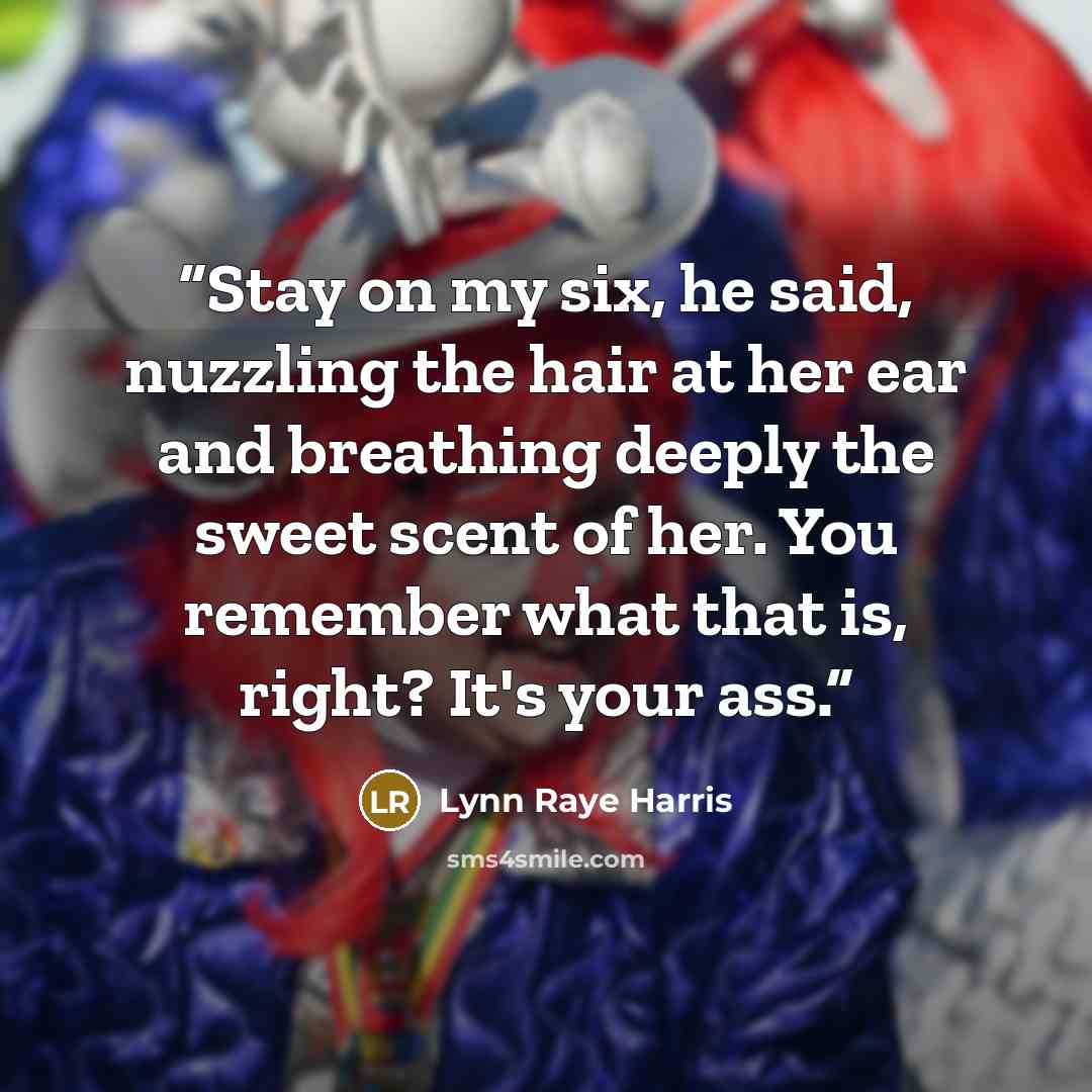 “Stay on my six, he said, nuzzling the hair at her ear and breathing deeply the sweet scent of her. You remember what that is, right? It's your ass.” quote by Lynn Raye Harris