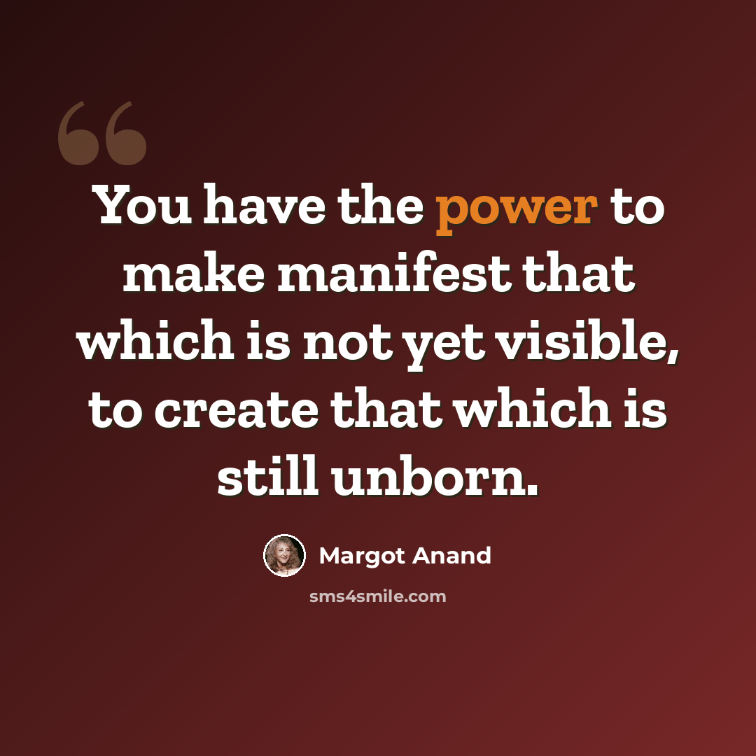 “You have the power to make manifest that which is not yet visible, to create that which is still unborn.” quote by Margot Anand