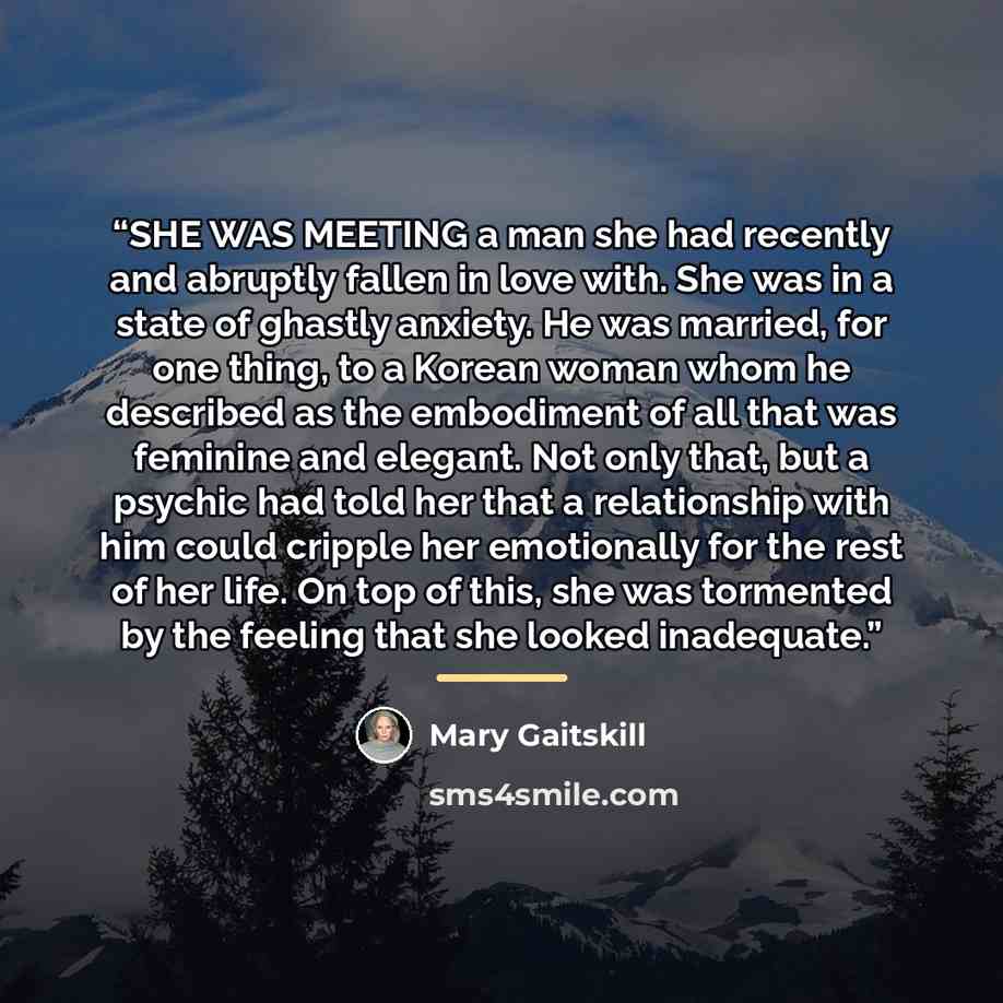 “SHE WAS MEETING a man she had recently and abruptly fallen in love with. She was in a state of ghastly anxiety. He was married, for one thing, to a Korean woman whom he described as the embodiment of all that was feminine and elegant. Not only that, but a psychic had told her that a relationship…” quote by Mary Gaitskill