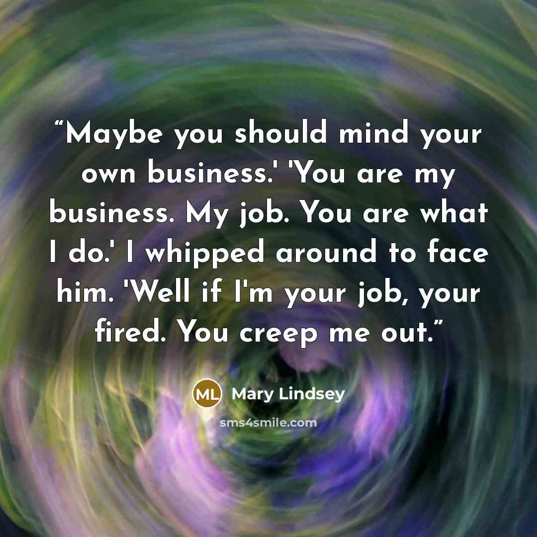 “Maybe you should mind your own business.' 'You are my business. My job. You are what I do.' I whipped around to face him. 'Well if I'm your job, your fired. You creep me out.” quote by Mary Lindsey