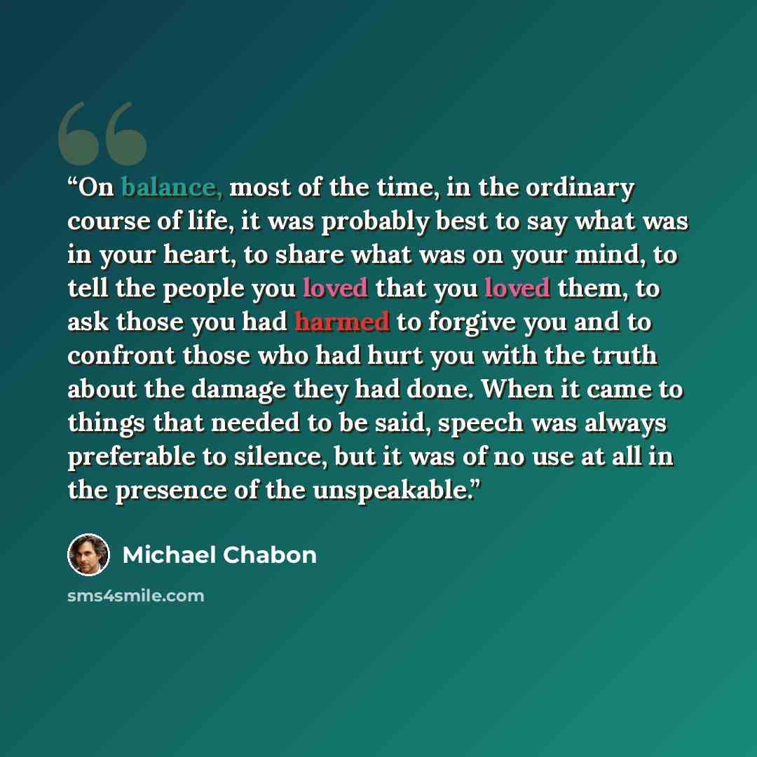 “On balance, most of the time, in the ordinary course of life, it was probably best to say what was in your heart, to share what was on your mind, to tell the people you loved that you loved them, to ask those you had harmed to forgive you and to confront those who had hurt you with the truth about…” quote by Michael Chabon