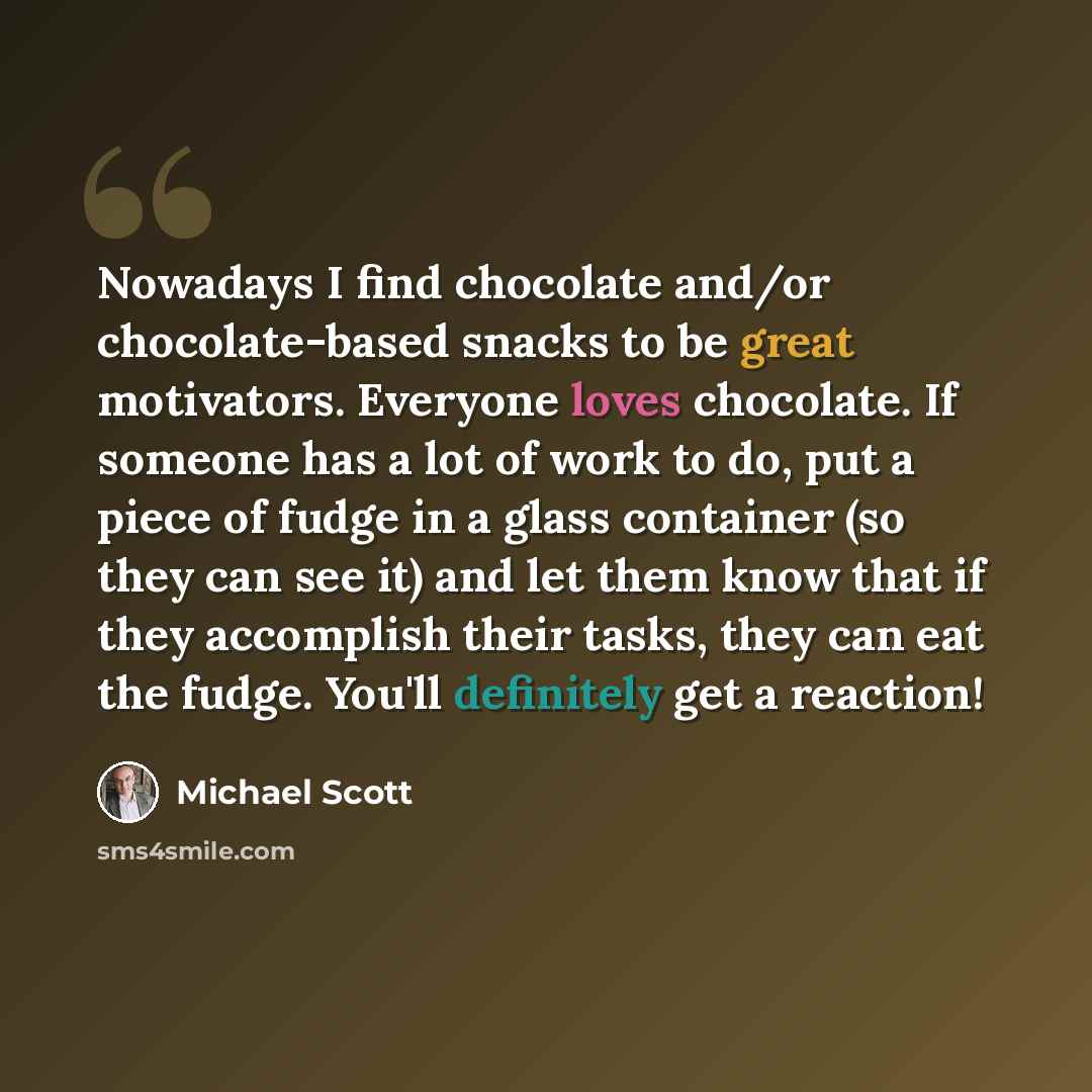 “Nowadays I find chocolate and/or chocolate-based snacks to be great motivators. Everyone loves chocolate. If someone has a lot of work to do, put a piece of fudge in a glass container (so they can see it) and let them know that if they accomplish their tasks, they can eat the fudge. You'll…” quote by Michael Scott