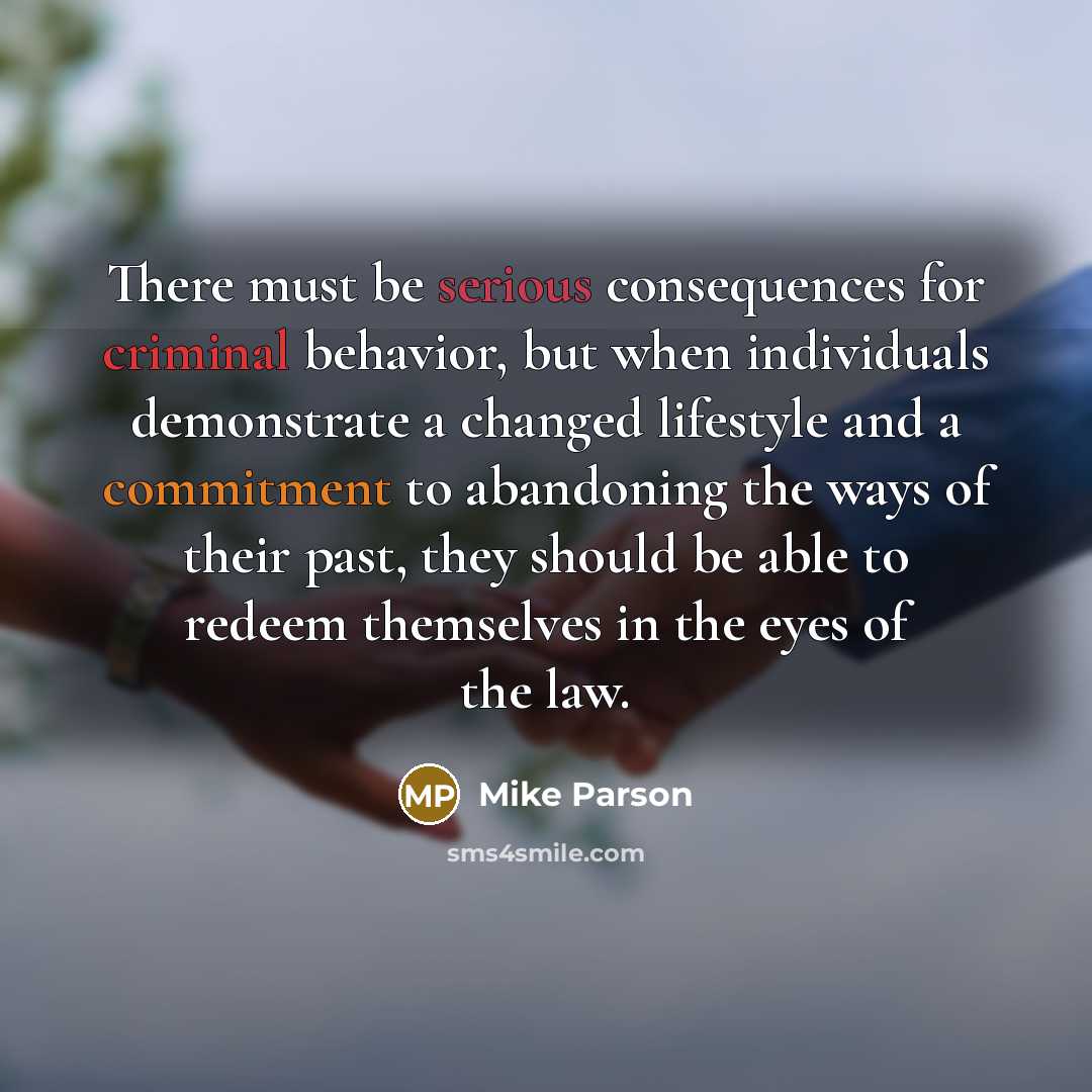 “There must be serious consequences for criminal behavior, but when individuals demonstrate a changed lifestyle and a commitment to abandoning the ways of their past, they should be able to redeem themselves in the eyes of the law.” quote by Mike Parson