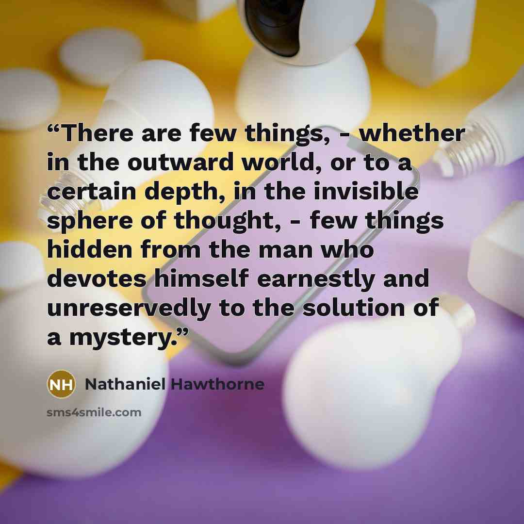 “There are few things, - whether in the outward world, or to a certain depth, in the invisible sphere of thought, - few things hidden from the man who devotes himself earnestly and unreservedly to the solution of a mystery.” quote by Nathaniel Hawthorne