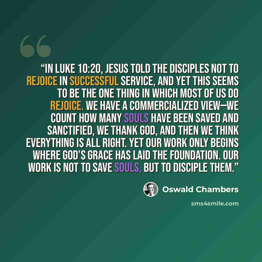 “In Luke 10:20, Jesus told the disciples not to rejoice in successful service, and yet this seems to be the one thing in which most of us do rejoice. We have a commercialized view—we count how many souls have been saved and sanctified, we thank God, and then we think everything is all right. Yet…” quote by Oswald Chambers