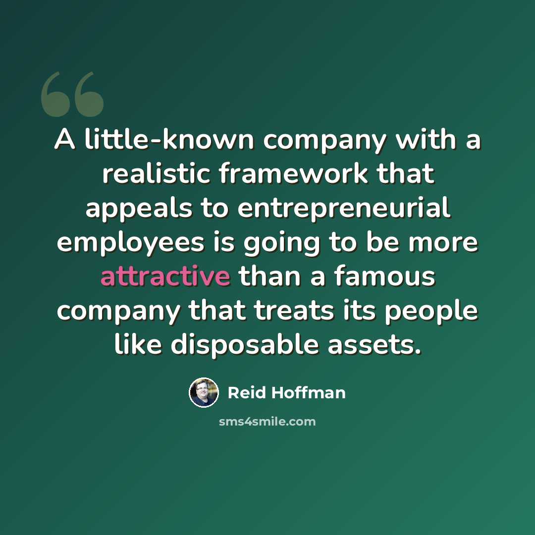 “A little-known company with a realistic framework that appeals to entrepreneurial employees is going to be more attractive than a famous company that treats its people like disposable assets.” quote by Reid Hoffman