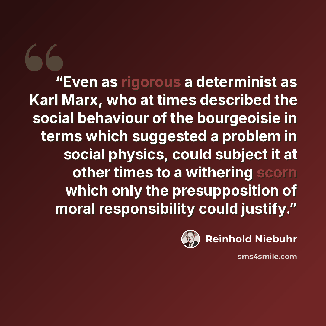 “Even as rigorous a determinist as Karl Marx, who at times described the social behaviour of the bourgeoisie in terms which suggested a problem in social physics, could subject it at other times to a withering scorn which only the presupposition of moral responsibility could justify.” quote by Reinhold Niebuhr