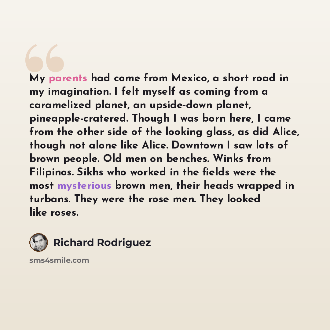 “My parents had come from Mexico, a short road in my imagination. I felt myself as coming from a caramelized planet, an upside-down planet, pineapple-cratered. Though I was born here, I came from the other side of the looking glass, as did Alice, though not alone like Alice. Downtown I saw lots of…” quote by Richard Rodriguez