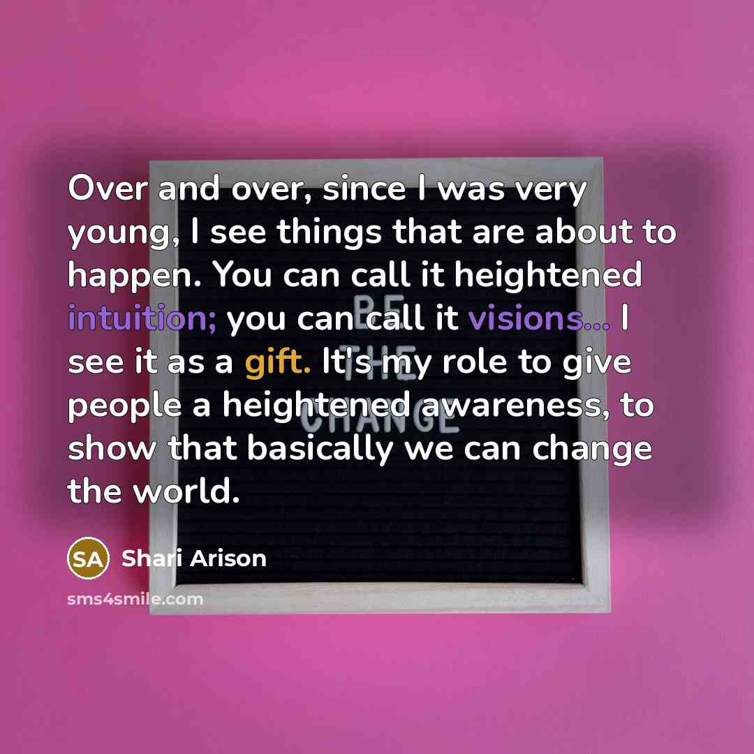 “Over and over, since I was very young, I see things that are about to happen. You can call it heightened intuition; you can call it visions... I see it as a gift. It's my role to give people a heightened awareness, to show that basically we can change the world.” quote by Shari Arison