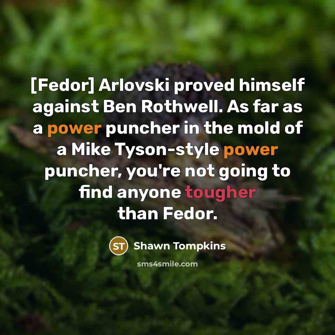 “[Fedor] Arlovski proved himself against Ben Rothwell. As far as a power puncher in the mold of a Mike Tyson-style power puncher, you're not going to find anyone tougher than Fedor.” quote by Shawn Tompkins