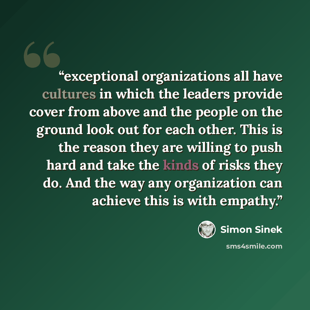 “exceptional organizations all have cultures in which the leaders provide cover from above and the people on the ground look out for each other. This is the reason they are willing to push hard and take the kinds of risks they do. And the way any organization can achieve this is with empathy.” quote by Simon Sinek