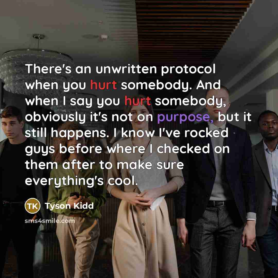 “There's an unwritten protocol when you hurt somebody. And when I say you hurt somebody, obviously it's not on purpose, but it still happens. I know I've rocked guys before where I checked on them after to make sure everything's cool.” quote by Tyson Kidd