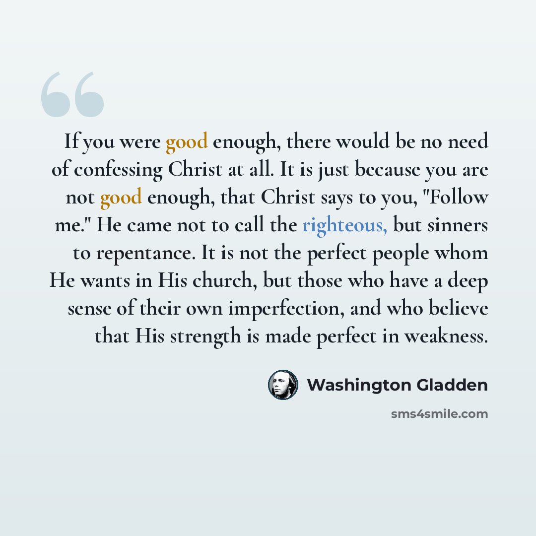 “If you were good enough, there would be no need of confessing Christ at all. It is just because you are not good enough, that Christ says to you, "Follow me." He came not to call the righteous, but sinners to repentance. It is not the perfect people whom He wants in His church, but those who have…” quote by Washington Gladden