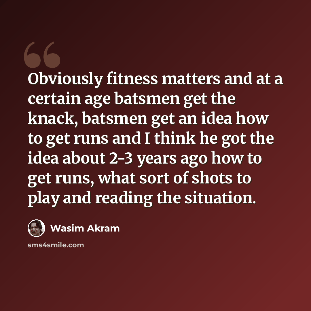 “Obviously fitness matters and at a certain age batsmen get the knack, batsmen get an idea how to get runs and I think he got the idea about 2-3 years ago how to get runs, what sort of shots to play and reading the situation.” quote by Wasim Akram
