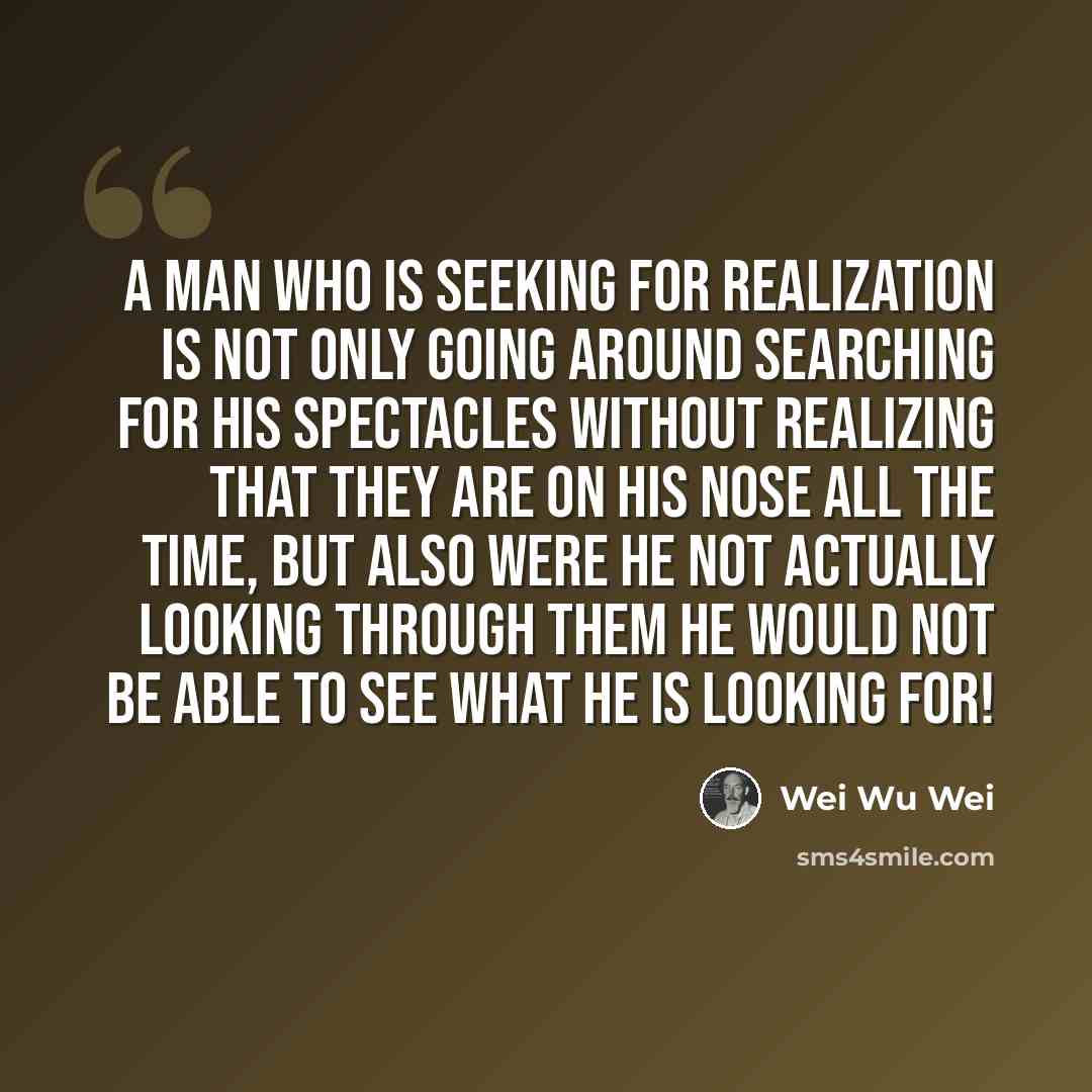 “A man who is seeking for realization is not only going around searching for his spectacles without realizing that they are on his nose all the time, but also were he not actually looking through them he would not be able to see what he is looking for!” quote by Wei Wu Wei