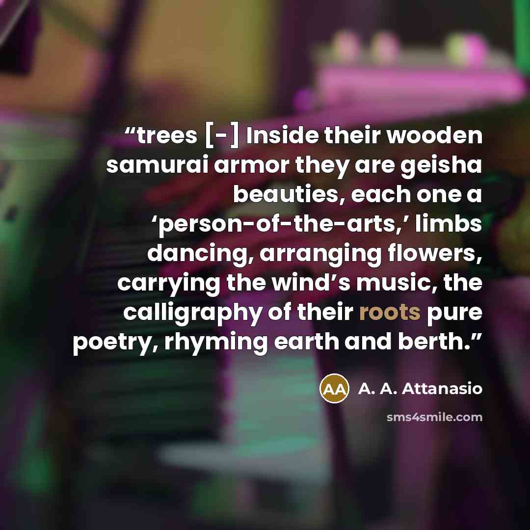 “trees [-] Inside their wooden samurai armor they are geisha beauties, each one a ‘person-of-the-arts,’ limbs dancing, arranging flowers, carrying the wind’s music, the calligraphy of their roots pure poetry, rhyming earth and berth.” quote by A. A. Attanasio