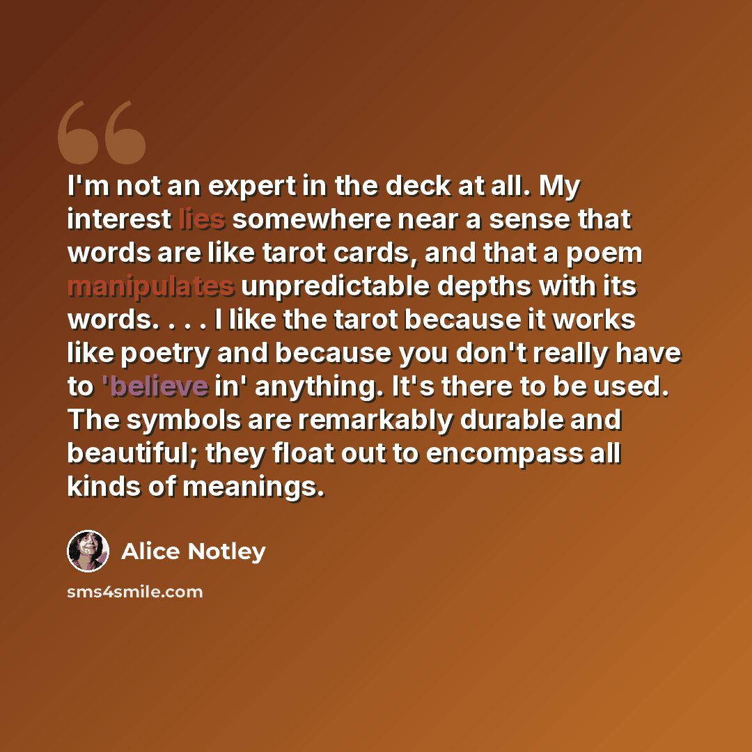 “I'm not an expert in the deck at all. My interest lies somewhere near a sense that words are like tarot cards, and that a poem manipulates unpredictable depths with its words. . . . I like the tarot because it works like poetry and because you don't really have to 'believe in' anything. It's there…” quote by Alice Notley