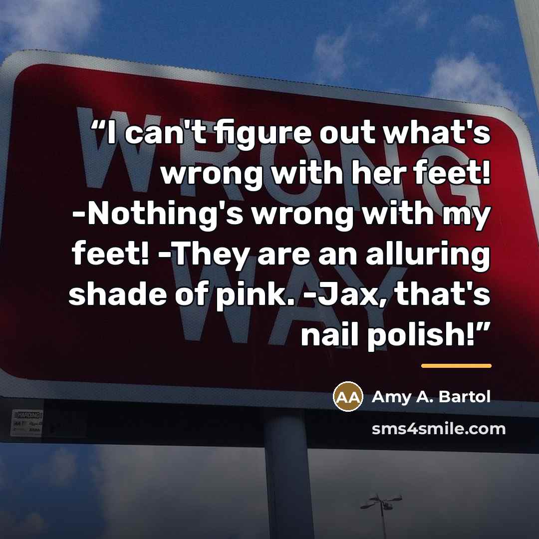 “I can't figure out what's wrong with her feet! -Nothing's wrong with my feet! -They are an alluring shade of pink. -Jax, that's nail polish!” quote by Amy A. Bartol