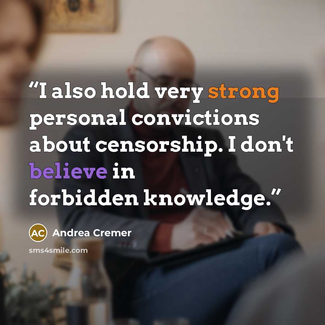 “I also hold very strong personal convictions about censorship. I don't believe in forbidden knowledge.” quote by Andrea Cremer