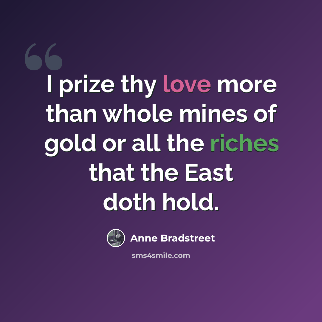 “I prize thy love more than whole mines of gold or all the riches that the East doth hold.” quote by Anne Bradstreet