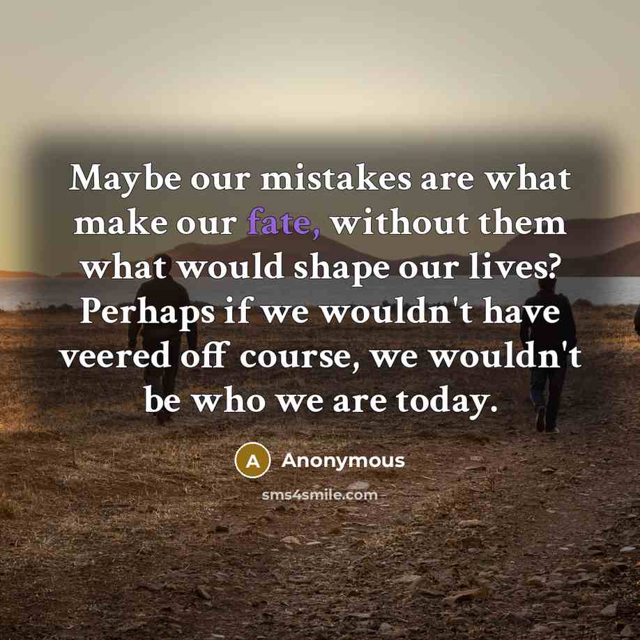 “Maybe our mistakes are what make our fate, without them what would shape our lives? Perhaps if we wouldn't have veered off course, we wouldn't be who we are today.” quote by Anonymous