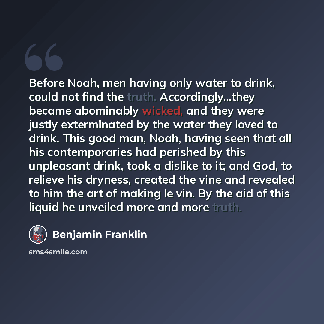 “Before Noah, men having only water to drink, could not find the truth. Accordingly...they became abominably wicked, and they were justly exterminated by the water they loved to drink. This good man, Noah, having seen that all his contemporaries had perished by this unpleasant drink, took a dislike…” quote by Benjamin Franklin