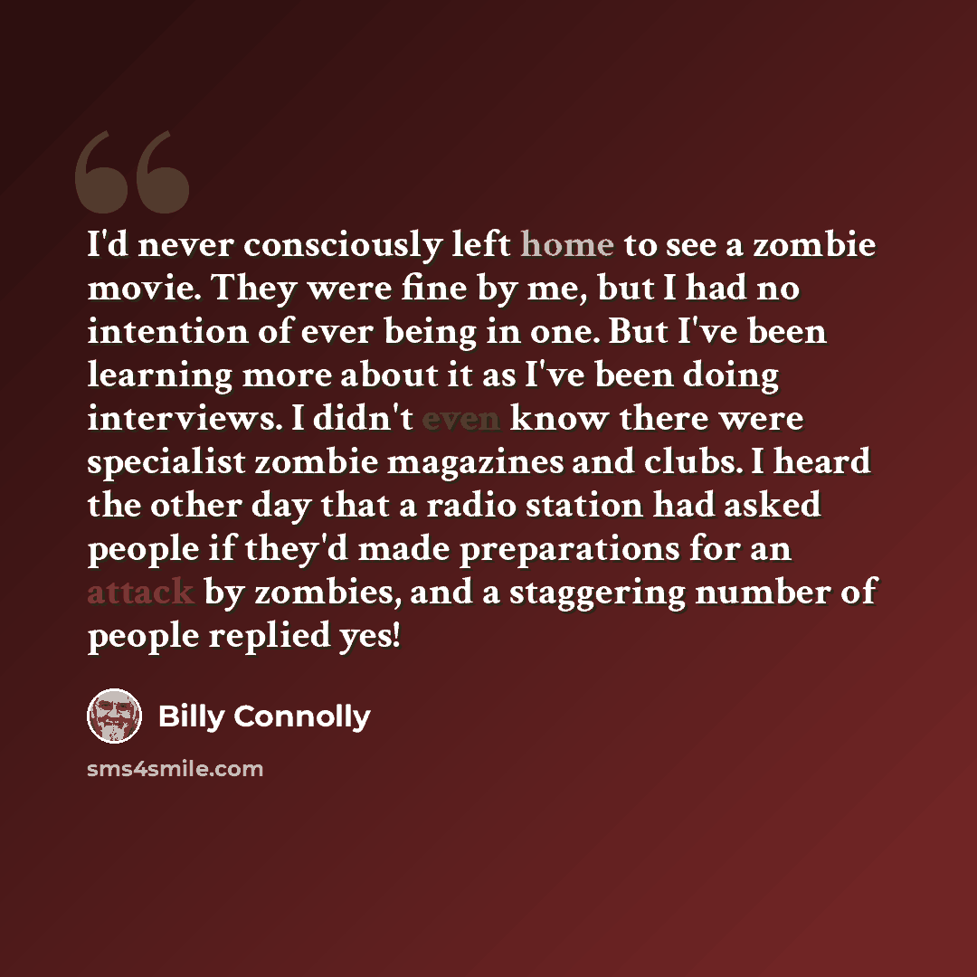 “I'd never consciously left home to see a zombie movie. They were fine by me, but I had no intention of ever being in one. But I've been learning more about it as I've been doing interviews. I didn't even know there were specialist zombie magazines and clubs. I heard the other day that a radio…” quote by Billy Connolly