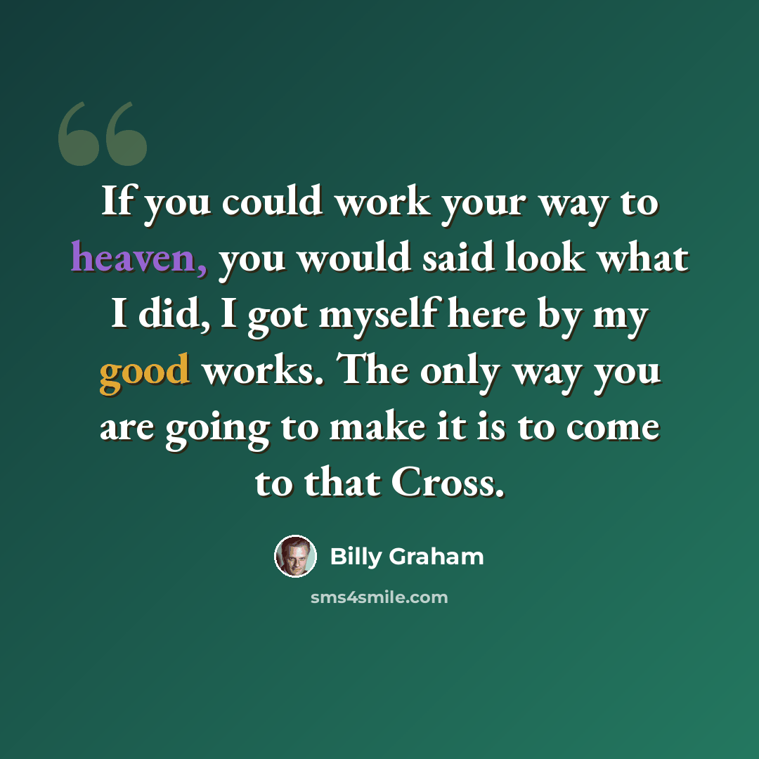 “If you could work your way to heaven, you would said look what I did, I got myself here by my good works. The only way you are going to make it is to come to that Cross.” quote by Billy Graham