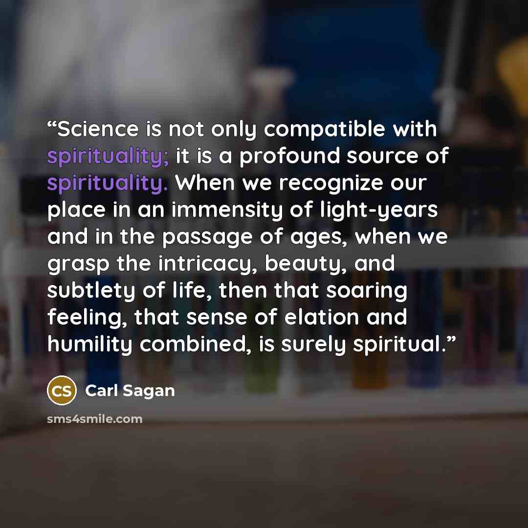 “Science is not only compatible with spirituality; it is a profound source of spirituality. When we recognize our place in an immensity of light-years and in the passage of ages, when we grasp the intricacy, beauty, and subtlety of life, then that soaring feeling, that sense of elation and humility…” quote by Carl Sagan