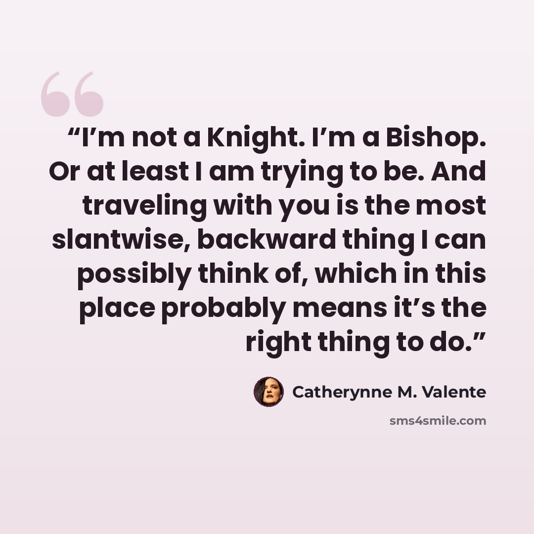 “I’m not a Knight. I’m a Bishop. Or at least I am trying to be. And traveling with you is the most slantwise, backward thing I can possibly think of, which in this place probably means it’s the right thing to do.” quote by Catherynne M. Valente