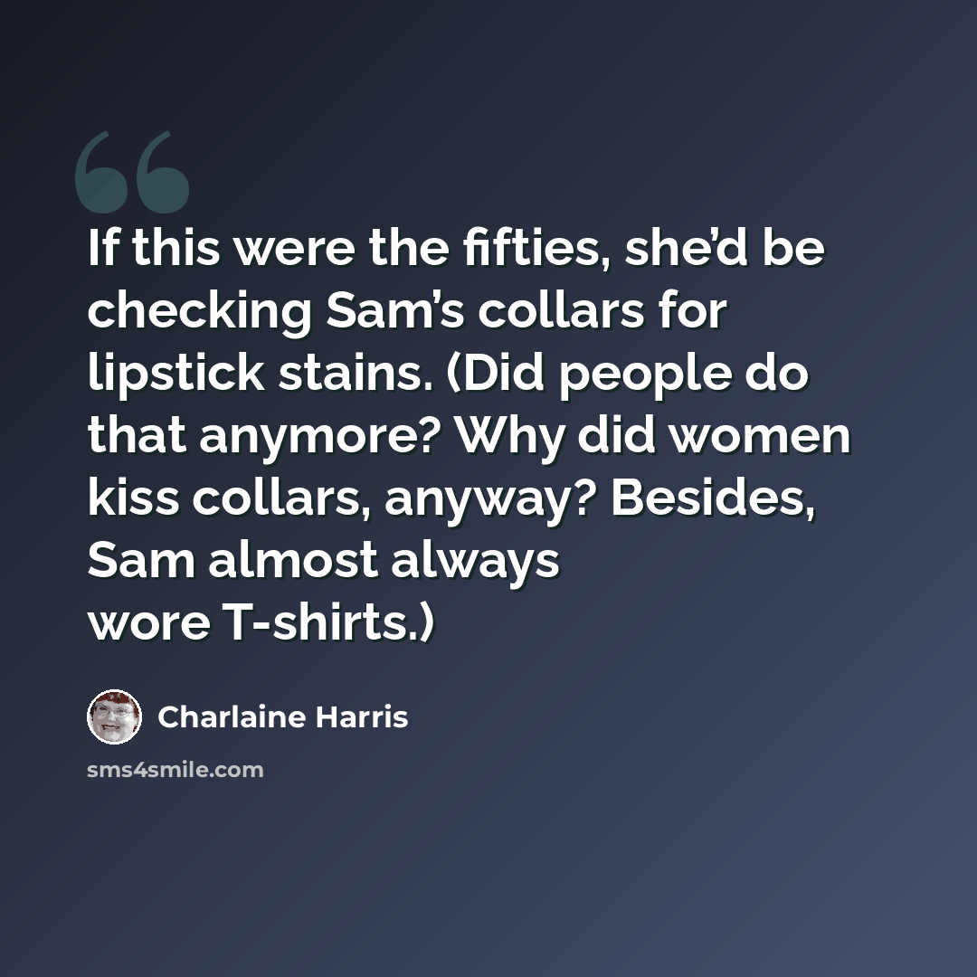 “If this were the fifties, she’d be checking Sam’s collars for lipstick stains. (Did people do that anymore? Why did women kiss collars, anyway? Besides, Sam almost always wore T-shirts.)” quote by Charlaine Harris