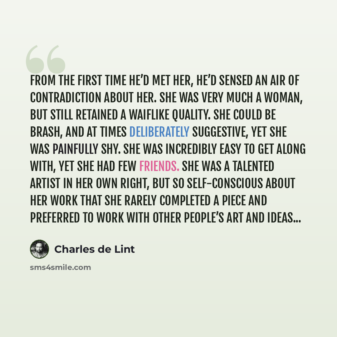 “From the first time he’d met her, he’d sensed an air of contradiction about her. She was very much a woman, but still retained a waiflike quality. She could be brash, and at times deliberately suggestive, yet she was painfully shy. She was incredibly easy to get along with, yet she had few…” quote by Charles de Lint