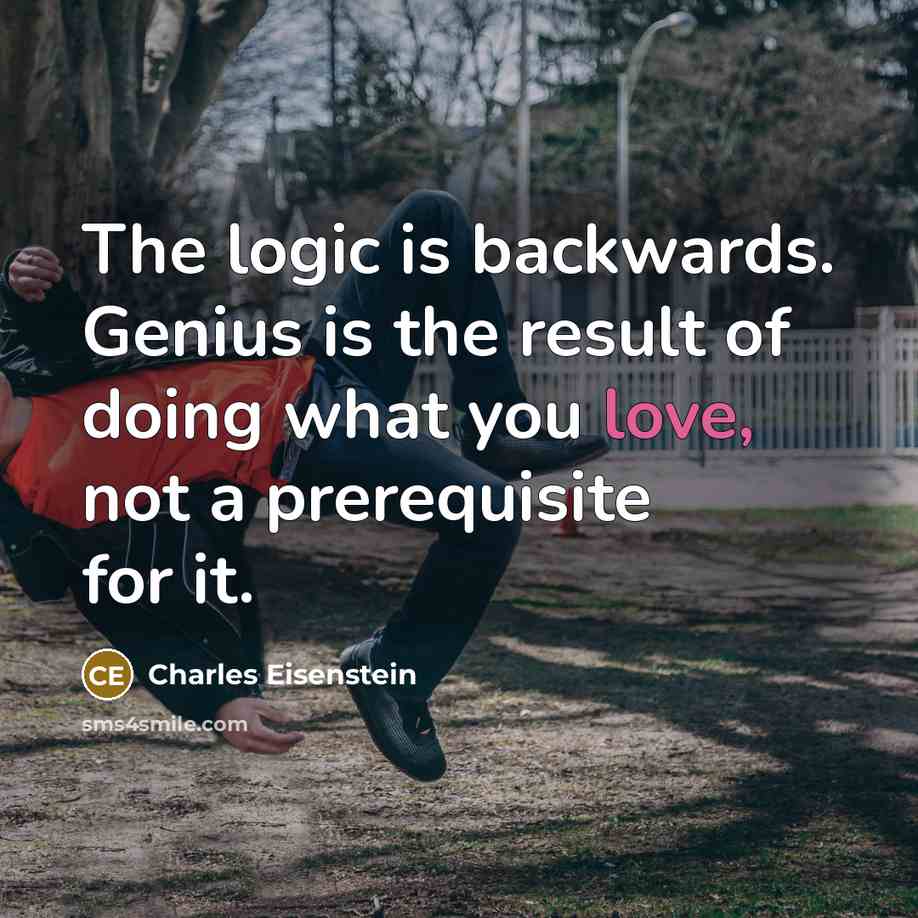 “The logic is backwards. Genius is the result of doing what you love, not a prerequisite for it.” quote by Charles Eisenstein
