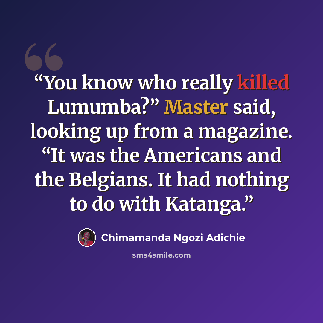 “You know who really killed Lumumba?” Master said, looking up from a magazine. “It was the Americans and the Belgians. It had nothing to do with Katanga.” quote by Chimamanda Ngozi Adichie