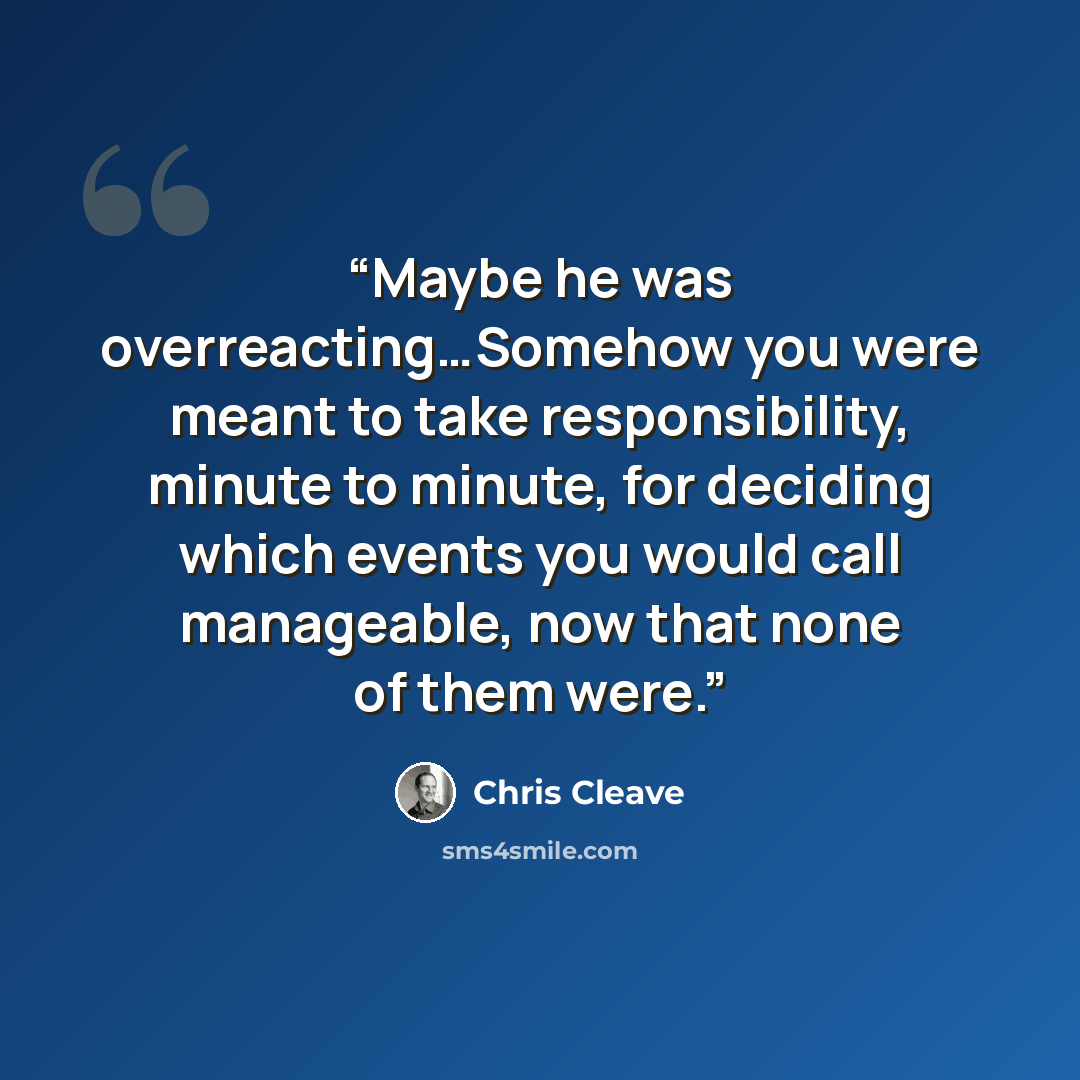 “Maybe he was overreacting…Somehow you were meant to take responsibility, minute to minute, for deciding which events you would call manageable, now that none of them were.” quote by chris cleave