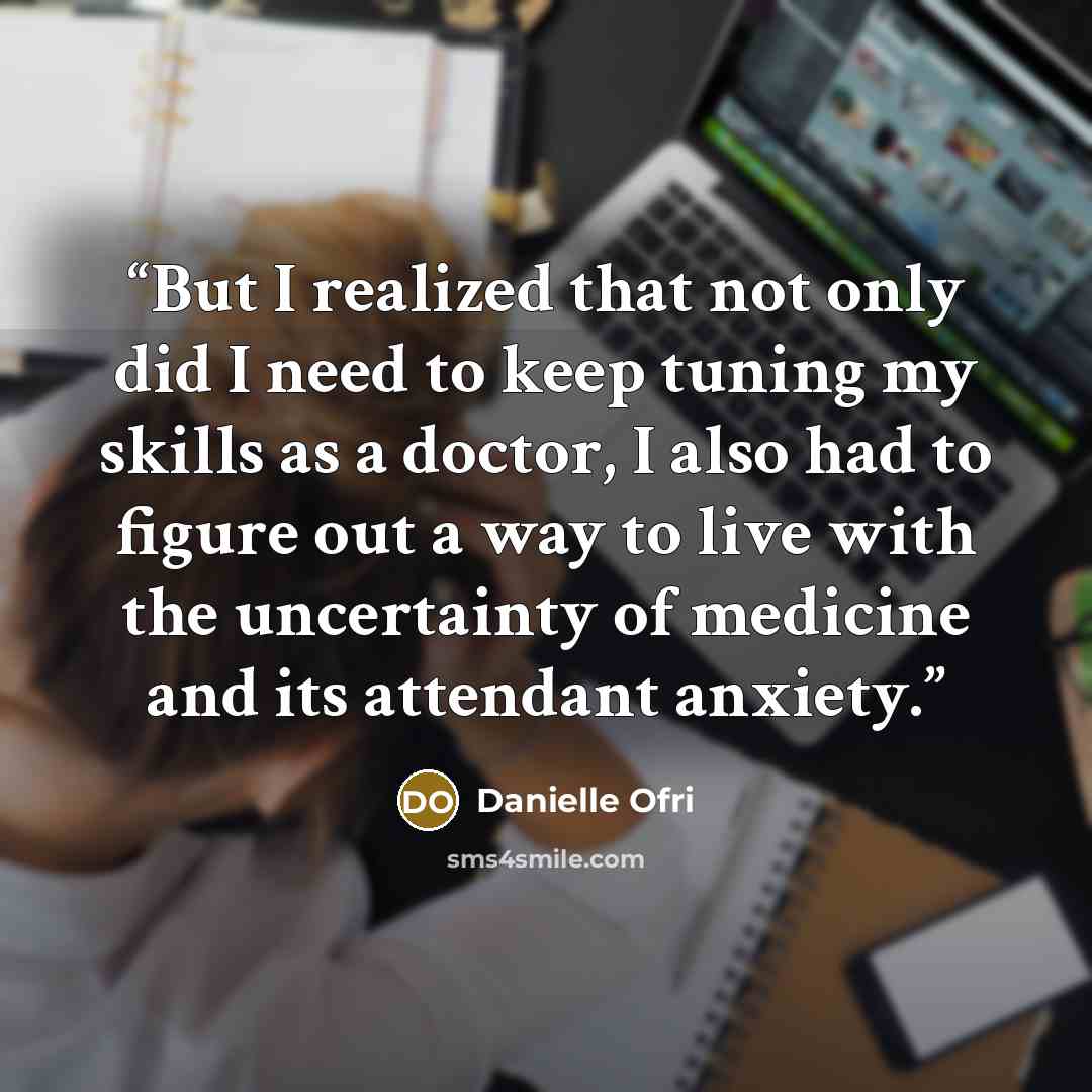 “But I realized that not only did I need to keep tuning my skills as a doctor, I also had to figure out a way to live with the uncertainty of medicine and its attendant anxiety.” quote by Danielle Ofri