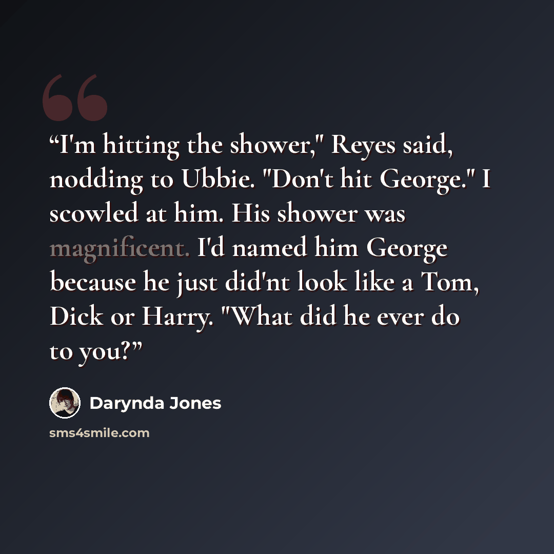“I'm hitting the shower," Reyes said, nodding to Ubbie. "Don't hit George." I scowled at him. His shower was magnificent. I'd named him George because he just did'nt look like a Tom, Dick or Harry. "What did he ever do to you?” quote by Darynda Jones