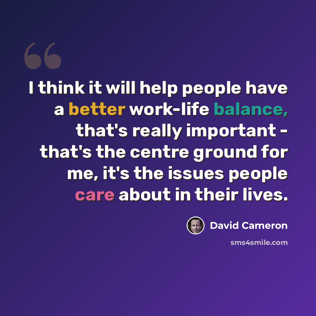 “I think it will help people have a better work-life balance, that's really important - that's the centre ground for me, it's the issues people care about in their lives.” quote by David Cameron