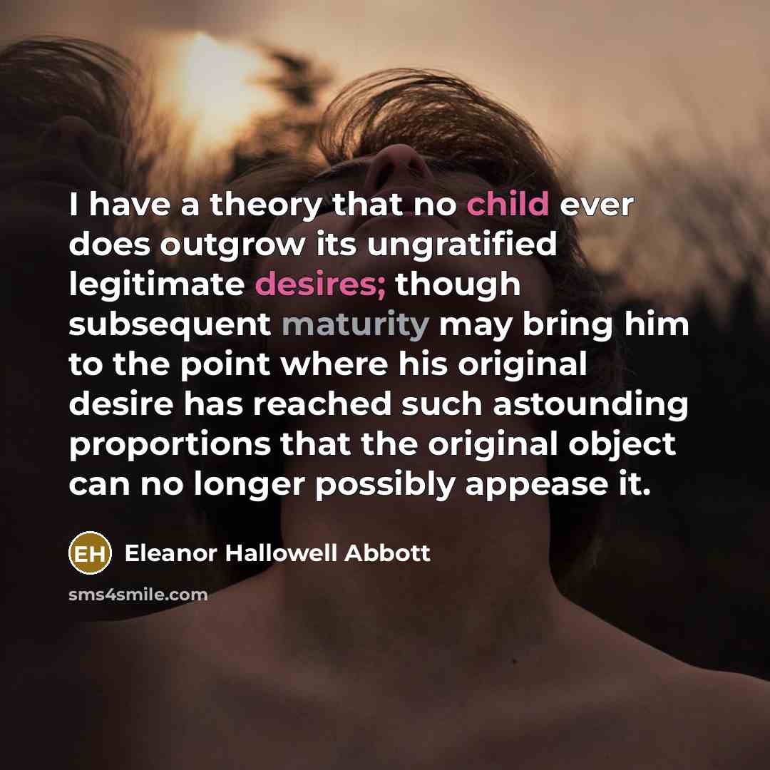 “I have a theory that no child ever does outgrow its ungratified legitimate desires; though subsequent maturity may bring him to the point where his original desire has reached such astounding proportions that the original object can no longer possibly appease it.” quote by Eleanor Hallowell Abbott