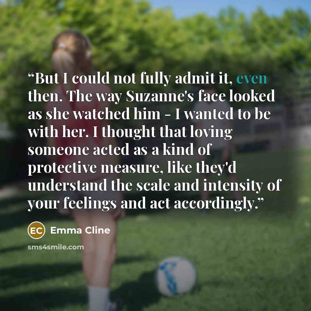 “But I could not fully admit it, even then. The way Suzanne's face looked as she watched him - I wanted to be with her. I thought that loving someone acted as a kind of protective measure, like they'd understand the scale and intensity of your feelings and act accordingly.” quote by Emma Cline