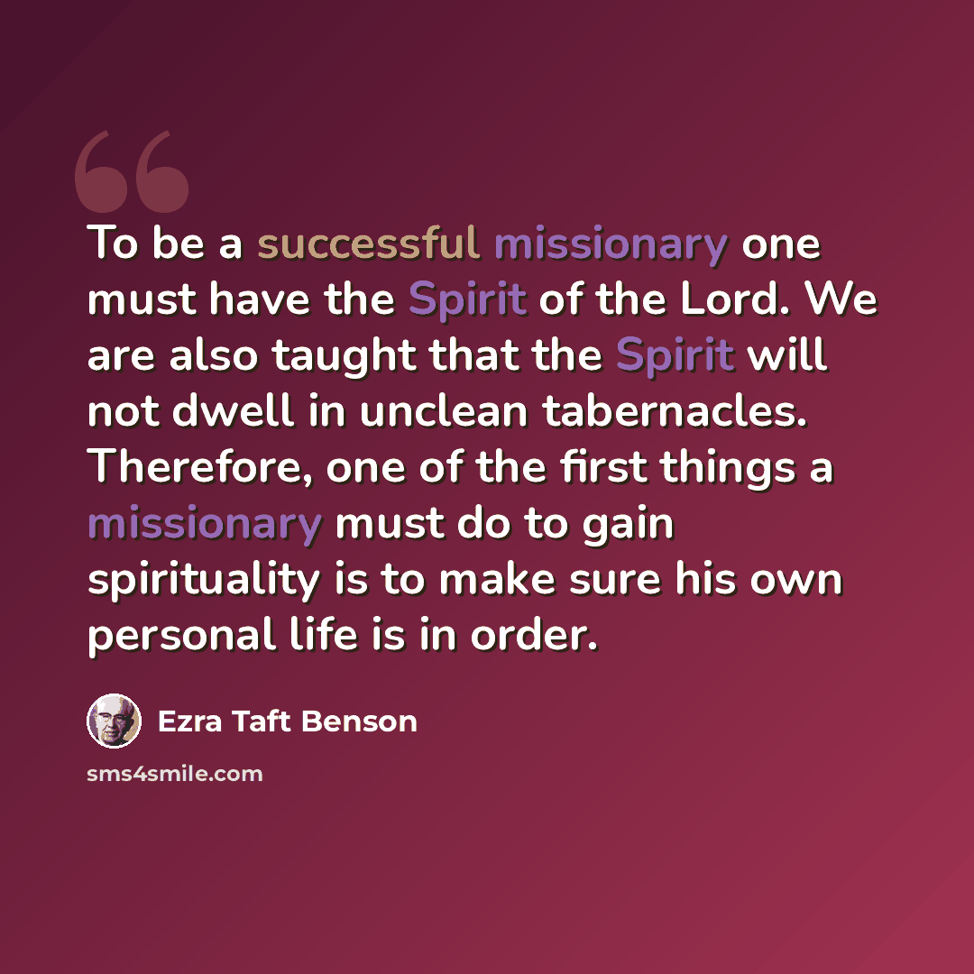 “To be a successful missionary one must have the Spirit of the Lord. We are also taught that the Spirit will not dwell in unclean tabernacles. Therefore, one of the first things a missionary must do to gain spirituality is to make sure his own personal life is in order.” quote by Ezra Taft Benson