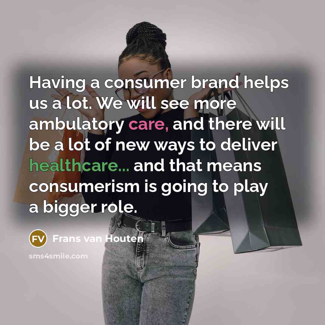 “Having a consumer brand helps us a lot. We will see more ambulatory care, and there will be a lot of new ways to deliver healthcare... and that means consumerism is going to play a bigger role.” quote by Frans van Houten