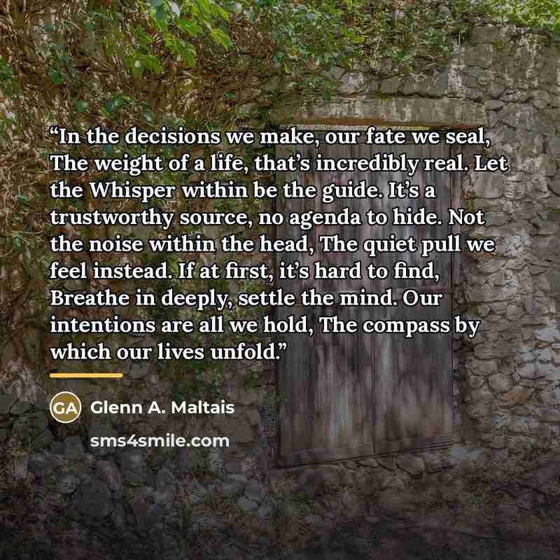“In the decisions we make, our fate we seal, The weight of a life, that’s incredibly real. Let the Whisper within be the guide. It’s a trustworthy source, no agenda to hide. Not the noise within the head, The quiet pull we feel instead. If at first, it’s hard to find, Breathe in deeply, settle the…” quote by Glenn A. Maltais