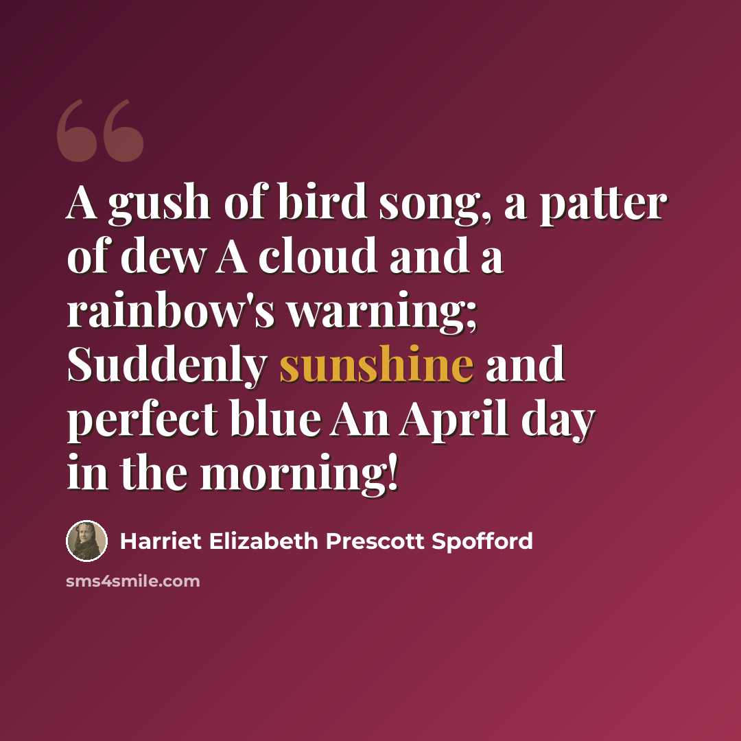 “A gush of bird song, a patter of dew A cloud and a rainbow's warning; Suddenly sunshine and perfect blue An April day in the morning!” quote by Harriet Elizabeth Prescott Spofford